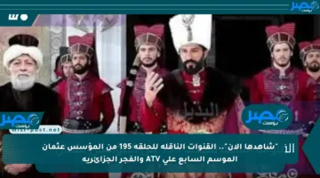 “شاهدها الآن”.. القنوات الناقلة للحلقة 195 من المؤسس عثمان الموسم السابع على ATV والفجر الجزائرية